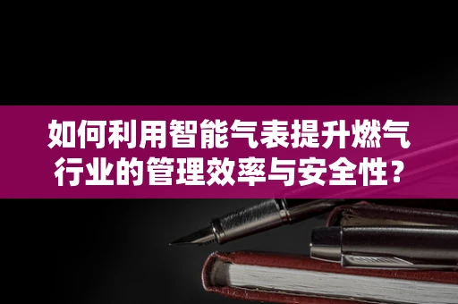 如何利用智能气表提升燃气行业的管理效率与安全性？