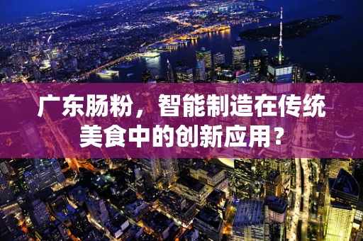 广东肠粉，智能制造在传统美食中的创新应用？