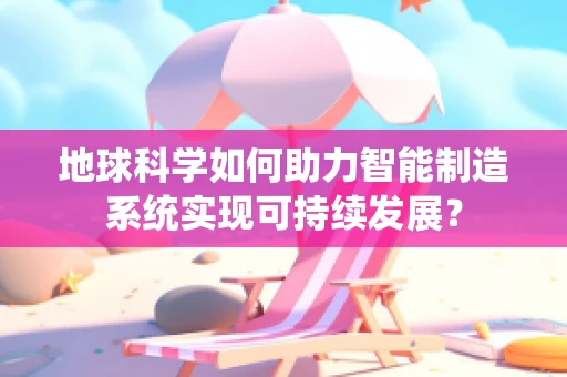 地球科学如何助力智能制造系统实现可持续发展？