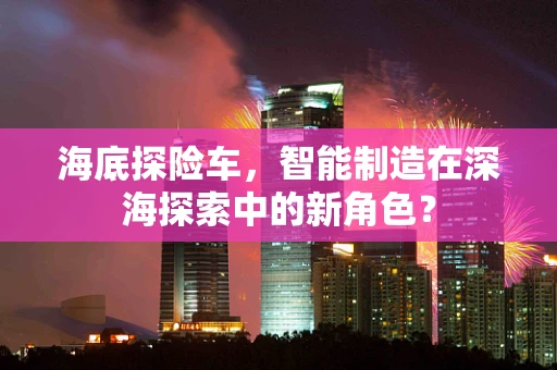 海底探险车，智能制造在深海探索中的新角色？