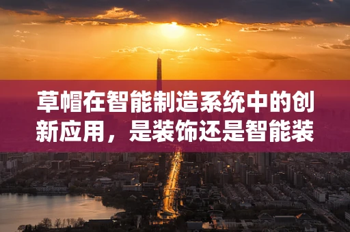 草帽在智能制造系统中的创新应用，是装饰还是智能装备的延伸？