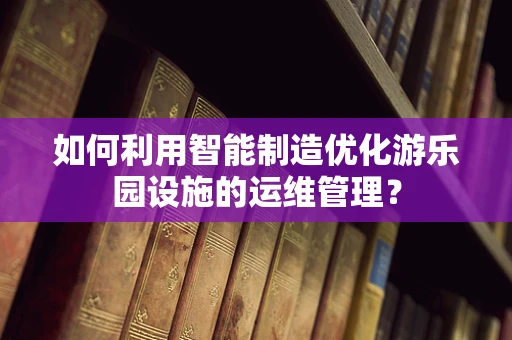 如何利用智能制造优化游乐园设施的运维管理？