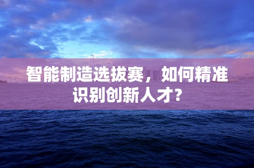 智能制造选拔赛，如何精准识别创新人才？
