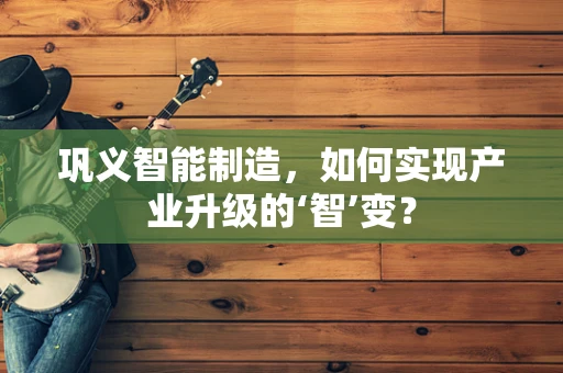 巩义智能制造，如何实现产业升级的‘智’变？
