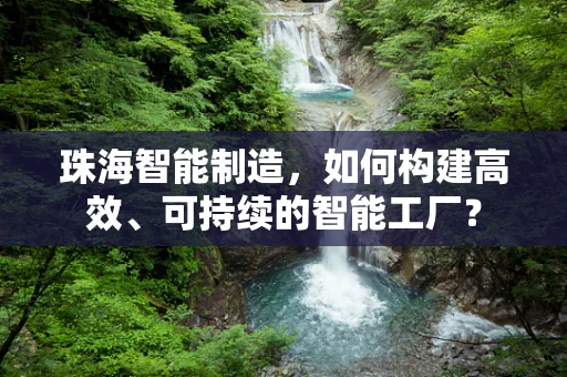 珠海智能制造，如何构建高效、可持续的智能工厂？