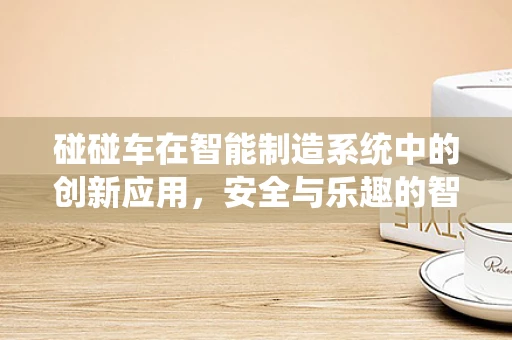 碰碰车在智能制造系统中的创新应用，安全与乐趣的智能融合