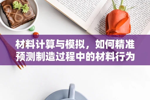材料计算与模拟，如何精准预测制造过程中的材料行为？