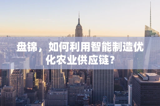 盘锦，如何利用智能制造优化农业供应链？