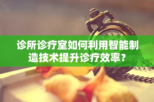 诊所诊疗室如何利用智能制造技术提升诊疗效率？