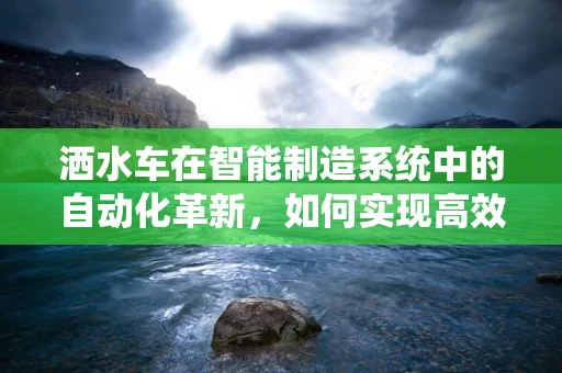 洒水车在智能制造系统中的自动化革新，如何实现高效精准的作业？