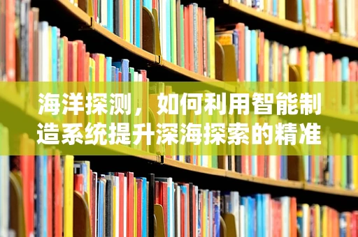 海洋探测，如何利用智能制造系统提升深海探索的精准度？