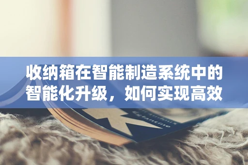收纳箱在智能制造系统中的智能化升级，如何实现高效管理与个性化定制？
