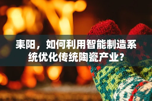 耒阳，如何利用智能制造系统优化传统陶瓷产业？