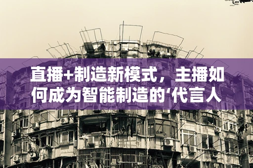 直播+制造新模式，主播如何成为智能制造的‘代言人’？