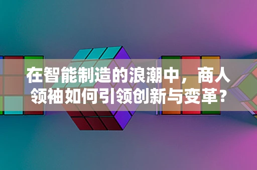 在智能制造的浪潮中，商人领袖如何引领创新与变革？