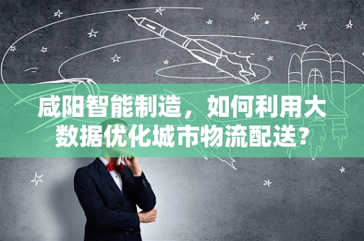 咸阳智能制造，如何利用大数据优化城市物流配送？