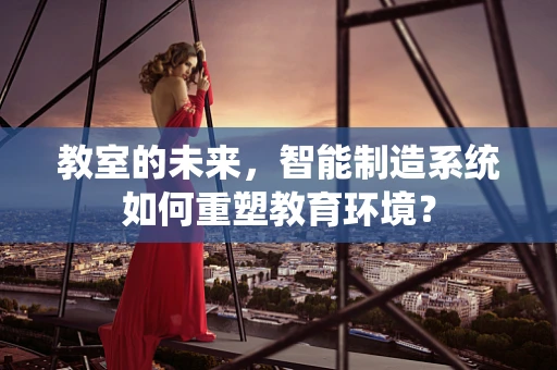 教室的未来，智能制造系统如何重塑教育环境？