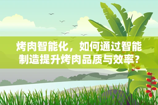烤肉智能化，如何通过智能制造提升烤肉品质与效率？