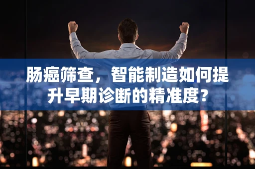 肠癌筛查，智能制造如何提升早期诊断的精准度？