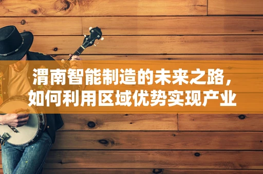 渭南智能制造的未来之路，如何利用区域优势实现产业升级？