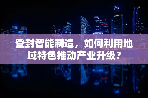 登封智能制造，如何利用地域特色推动产业升级？