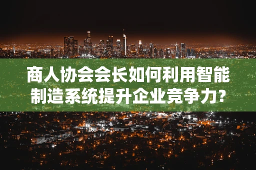 商人协会会长如何利用智能制造系统提升企业竞争力？