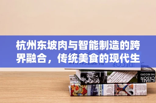 杭州东坡肉与智能制造的跨界融合，传统美食的现代生产之道