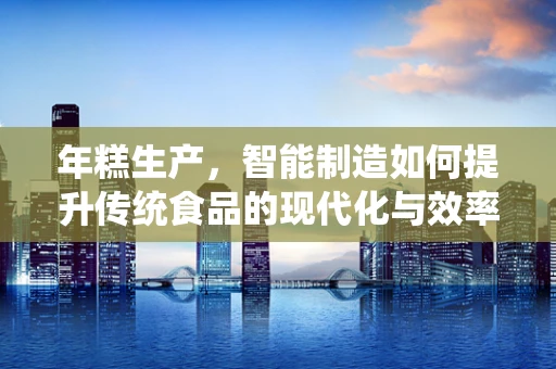 年糕生产，智能制造如何提升传统食品的现代化与效率？