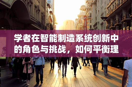 学者在智能制造系统创新中的角色与挑战，如何平衡理论与实践的桥梁？