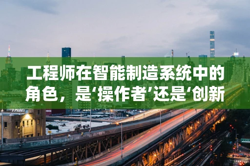 工程师在智能制造系统中的角色，是‘操作者’还是‘创新者’？
