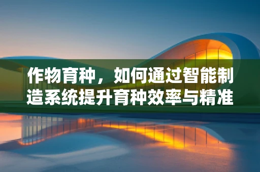 作物育种，如何通过智能制造系统提升育种效率与精准度？