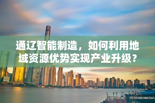 通辽智能制造，如何利用地域资源优势实现产业升级？