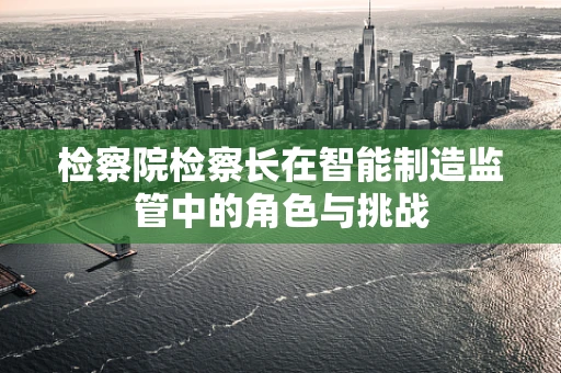 检察院检察长在智能制造监管中的角色与挑战