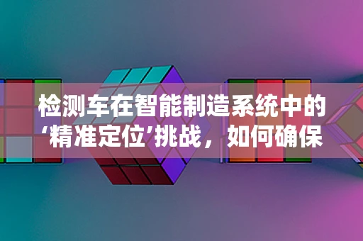 检测车在智能制造系统中的‘精准定位’挑战，如何确保高效与精确？