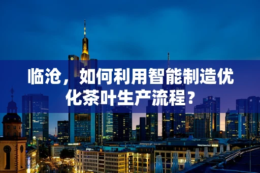 临沧，如何利用智能制造优化茶叶生产流程？