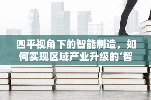 四平视角下的智能制造，如何实现区域产业升级的‘智’变？