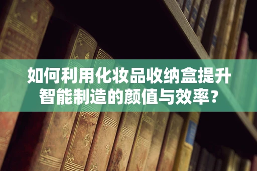 如何利用化妆品收纳盒提升智能制造的颜值与效率？