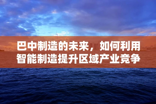 巴中制造的未来，如何利用智能制造提升区域产业竞争力？
