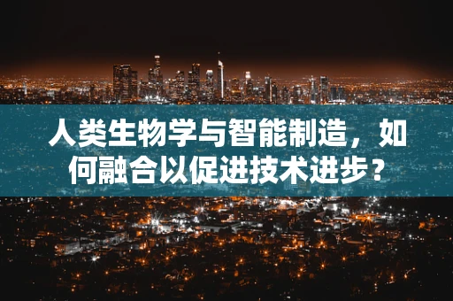 人类生物学与智能制造，如何融合以促进技术进步？