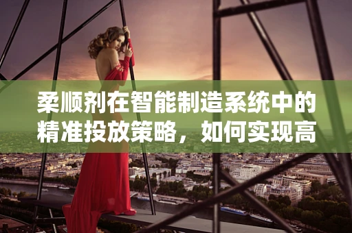 柔顺剂在智能制造系统中的精准投放策略，如何实现高效与环保的双重目标？