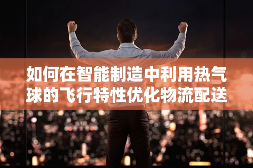 如何在智能制造中利用热气球的飞行特性优化物流配送？