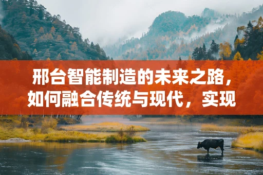 邢台智能制造的未来之路，如何融合传统与现代，实现产业升级？