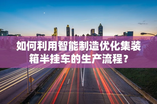 如何利用智能制造优化集装箱半挂车的生产流程？