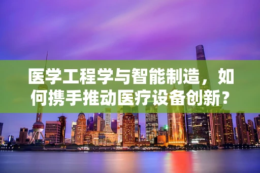 医学工程学与智能制造，如何携手推动医疗设备创新？