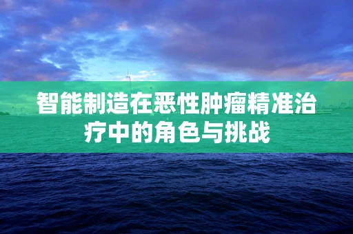 智能制造在恶性肿瘤精准治疗中的角色与挑战