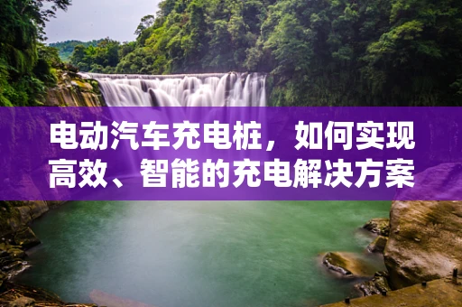 电动汽车充电桩，如何实现高效、智能的充电解决方案？