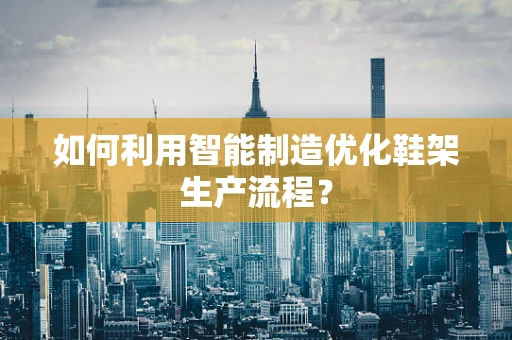 如何利用智能制造优化鞋架生产流程？