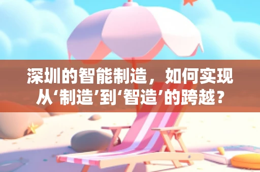 深圳的智能制造，如何实现从‘制造’到‘智造’的跨越？