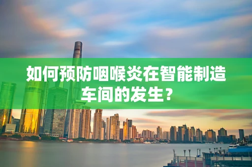 如何预防咽喉炎在智能制造车间的发生？