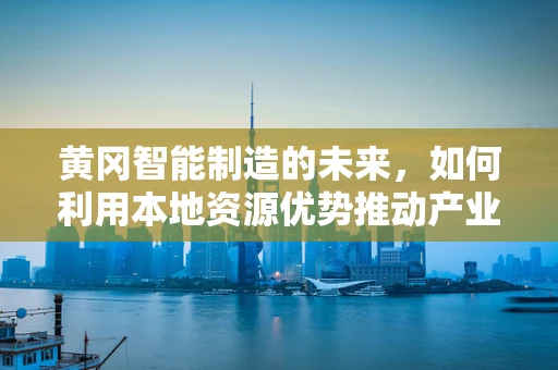 黄冈智能制造的未来，如何利用本地资源优势推动产业升级？